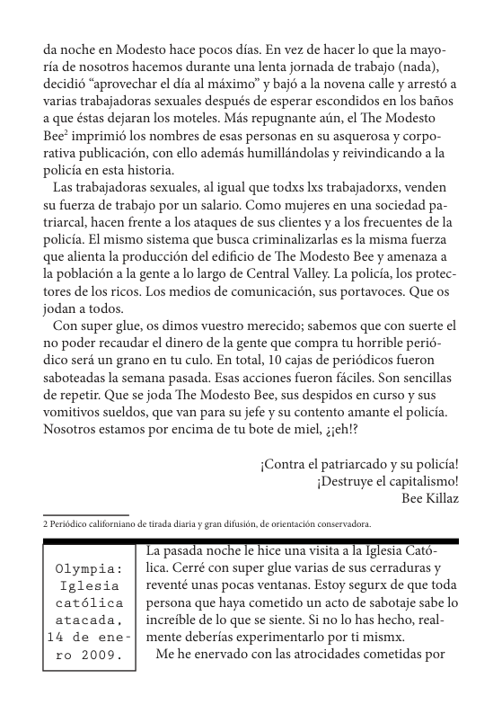 da noche en Modesto hace pocos dias. En vez de hacer lo que la mayo- ria de nosotros hacemos durante una lenta jornada de trabajo (nada), decidi6 “aprovechar el dia al miximo” y bajé a la novena calle y arresté a varias trabajadoras sexuales después de esperar escondidos en los bafios aque éstas dejaran los moteles. Mss repugnante aiin, el The Modesto Bee? imprimio los nombres de esas personas en su asquerosa y corpo- rativa publicacion, con ello ademis humillindolas y reivindicando a la policia en esta historia  Las trabajadoras sexuales, al igual que todxs Ixs trabajadorxs, venden su fuerza de trabajo por un salario. Como mujeres en una sociedad pa- triarcal, hacen frente a los ataques de sus clientes y a los frecuentes de la policia. El mismo sistema que busca criminalizarlas es la misma fuerza que alienta la produccién del edificio de The Modesto Bee y amenaza a la poblacién a la gente a lo largo de Central Valley. La policia, los protec- tores de los ricos. Los medios de comunicacién, sus portavoces. Que os jodan a todos.  Con super glue, os dimos vuestro merecido; sabemos que con suerte ¢l no poder recaudar el dinero de la gente que compra tu horrible perié dico seré un grano en tu culo. En total, 10 cajas de periodicos fueron saboteadas la semana pasada. Esas acciones fueron ficiles. Son sencillas de repetir. Que se joda The Modesto Bee, sus despidos en curso y sus vomitivos sueldos, que van para su jefe y su contento amante el policia. Nosotros estamaos por encima de tu bote de micl,  {Contra el patriarcado y su policial iDestruye el capitalismol Bee Killaz  2 Perodice caiormisno e isda discay grsn difusién,de orintscion conservadora.  Olympia: | lica. Cerré con super glue varias de sus cerraduras y Tglesia | reventé unas pocas ventanas. Estoy segurx de que toda catélica | personaque haya cometido un acto de sabotaje sabe lo atacada, | increible de lo que se siente. $i no lo has hecho, real- 14 de ene-| mente deberias experimentarlo por ti mismx. ro 2009. | Meheenervado con las atrocidades cometidas por  